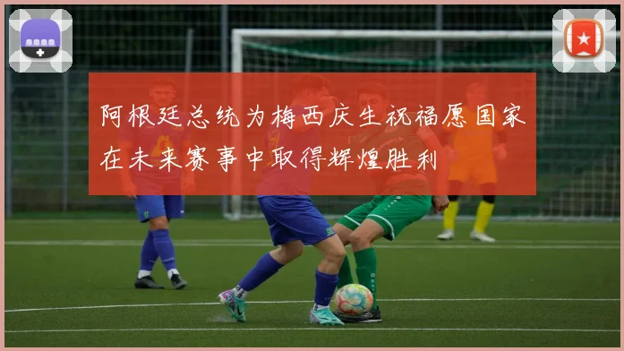 阿根廷总统为梅西庆生祝福愿国家在未来赛事中取得辉煌胜利