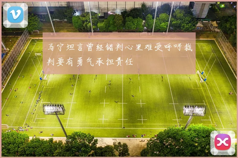 马宁坦言曾经错判心里难受呼吁裁判要有勇气承担责任