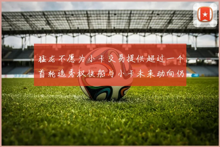 猛龙不愿为小卡交易提供超过一个首轮选秀权快船与小卡未来动向仍不明朗