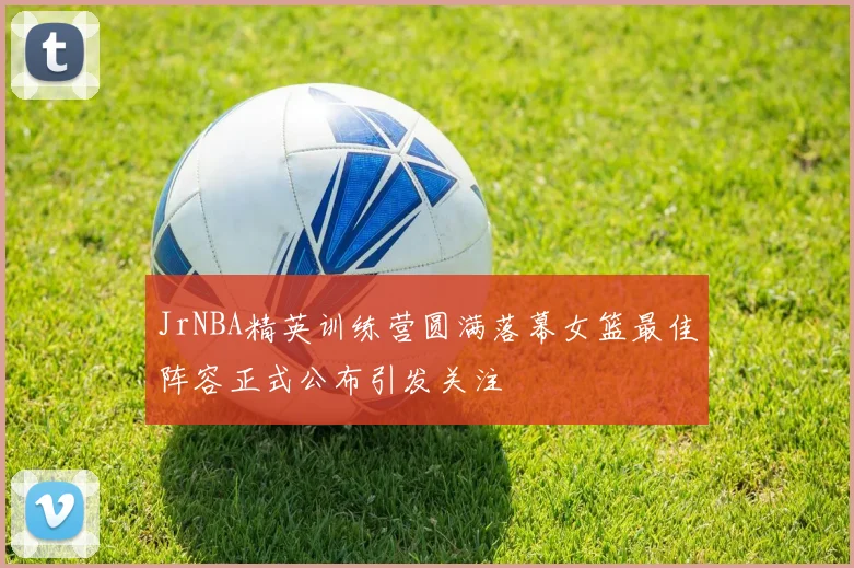 JrNBA精英训练营圆满落幕女篮最佳阵容正式公布引发关注