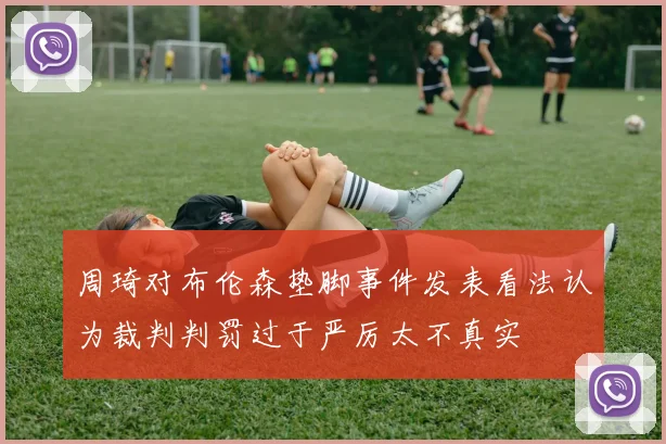 周琦对布伦森垫脚事件发表看法认为裁判判罚过于严厉太不真实