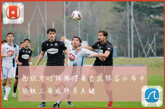 西班牙对阵佛得角首发阵容公布中场铁三角成胜负关键