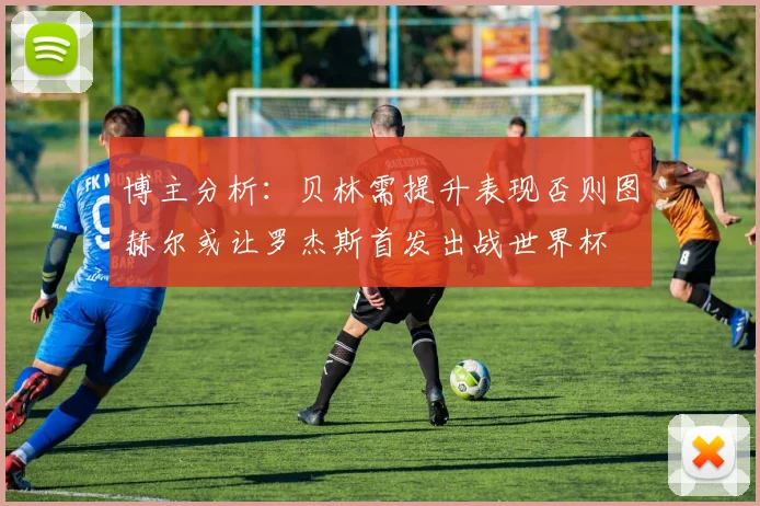 博主分析：贝林需提升表现否则图赫尔或让罗杰斯首发出战世界杯