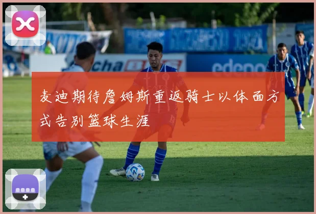 麦迪期待詹姆斯重返骑士以体面方式告别篮球生涯