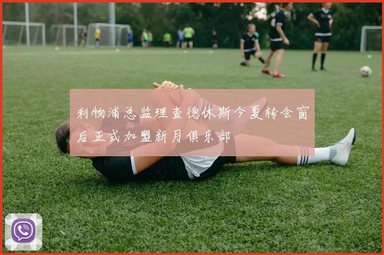利物浦总监理查德休斯今夏转会窗后正式加盟新月俱乐部