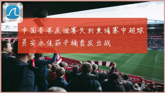中国香港友谊赛失利柬埔寨中超球员安永佳茹子楠首发出战