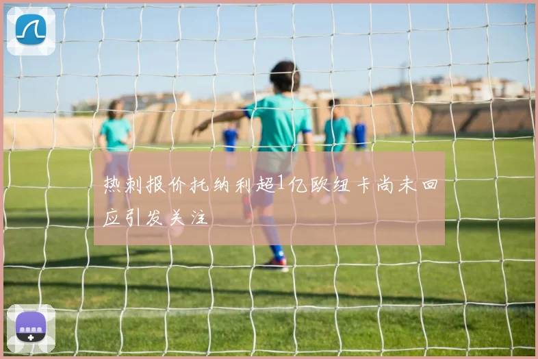 热刺报价托纳利超1亿欧纽卡尚未回应引发关注