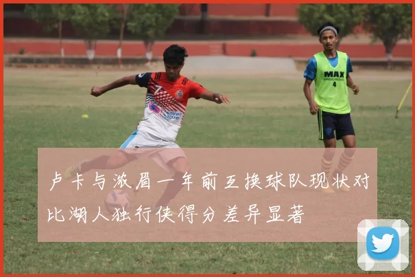 卢卡与浓眉一年前互换球队现状对比湖人独行侠得分差异显著