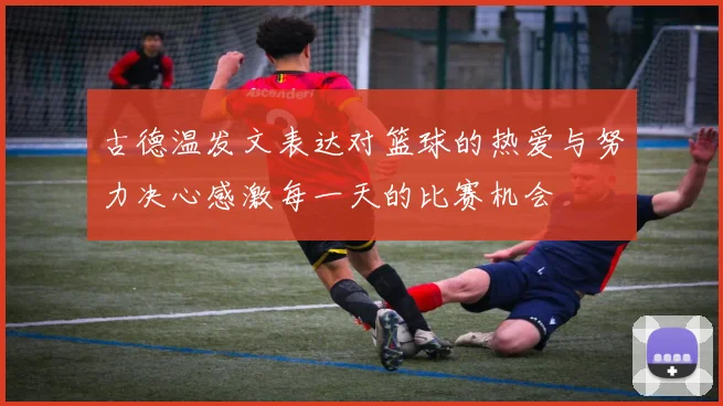 古德温发文表达对篮球的热爱与努力决心感激每一天的比赛机会