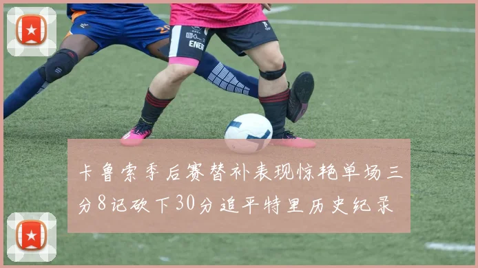 卡鲁索季后赛替补表现惊艳单场三分8记砍下30分追平特里历史纪录
