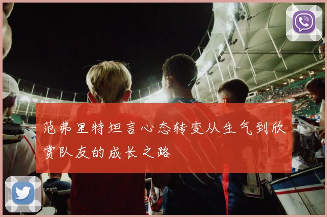 范弗里特坦言心态转变从生气到欣赏队友的成长之路